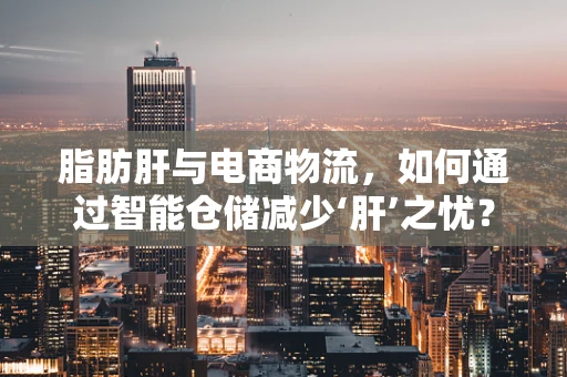 脂肪肝与电商物流，如何通过智能仓储减少‘肝’之忧？