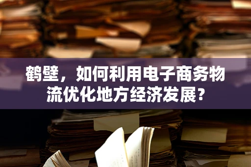 鹤壁，如何利用电子商务物流优化地方经济发展？