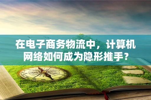 在电子商务物流中，计算机网络如何成为隐形推手？
