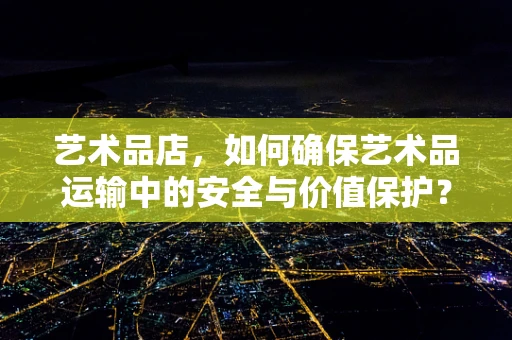 艺术品店，如何确保艺术品运输中的安全与价值保护？
