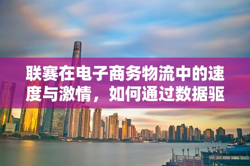 联赛在电子商务物流中的速度与激情，如何通过数据驱动的智能调度提升物流效率？