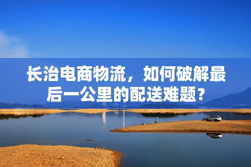长治电商物流，如何破解最后一公里的配送难题？