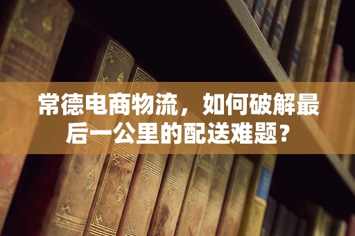 常德电商物流，如何破解最后一公里的配送难题？