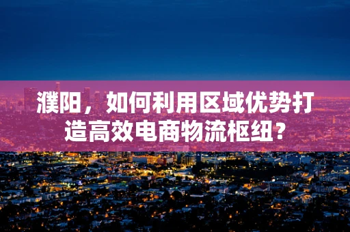 濮阳，如何利用区域优势打造高效电商物流枢纽？