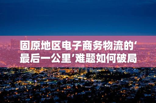 固原地区电子商务物流的‘最后一公里’难题如何破局？