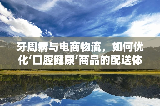 牙周病与电商物流，如何优化‘口腔健康’商品的配送体验？