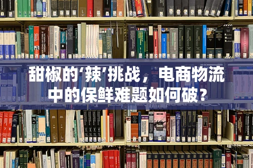 甜椒的‘辣’挑战，电商物流中的保鲜难题如何破？