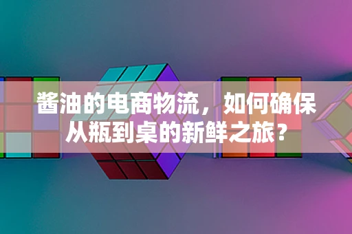 酱油的电商物流，如何确保从瓶到桌的新鲜之旅？