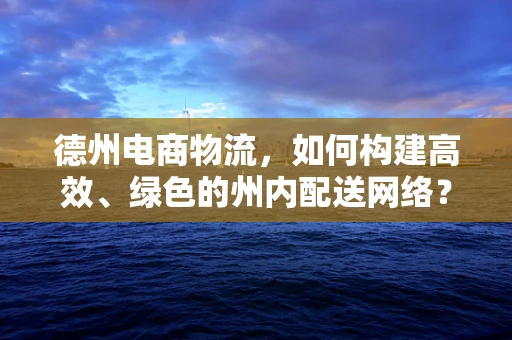德州电商物流，如何构建高效、绿色的州内配送网络？