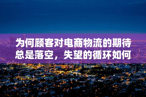为何顾客对电商物流的期待总是落空，失望的循环如何打破？