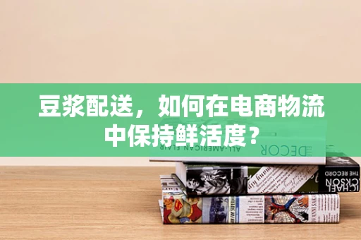豆浆配送，如何在电商物流中保持鲜活度？
