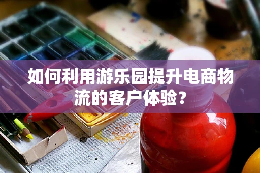 如何利用游乐园提升电商物流的客户体验？