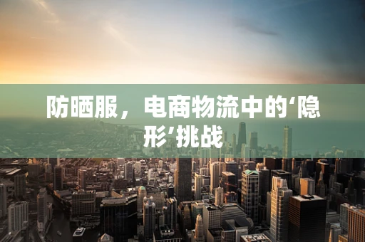 防晒服，电商物流中的‘隐形’挑战