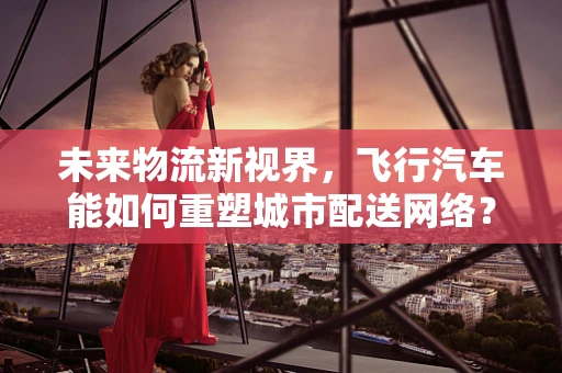 未来物流新视界，飞行汽车能如何重塑城市配送网络？