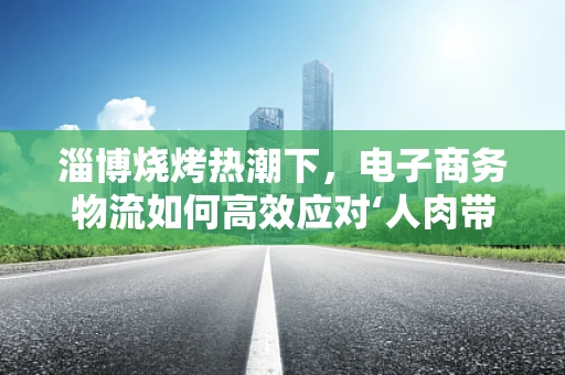 淄博烧烤热潮下，电子商务物流如何高效应对‘人肉带货’现象？