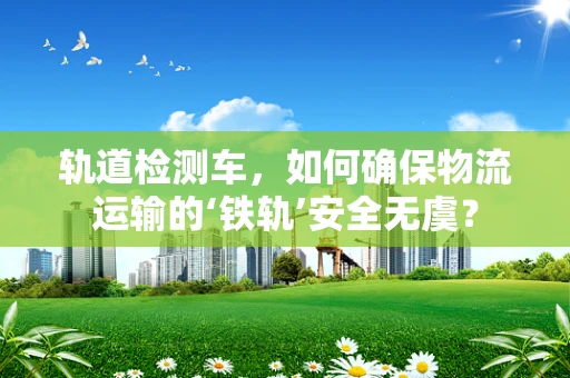 轨道检测车，如何确保物流运输的‘铁轨’安全无虞？