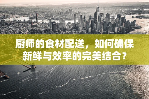 厨师的食材配送，如何确保新鲜与效率的完美结合？