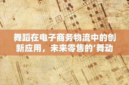 舞蹈在电子商务物流中的创新应用，未来零售的‘舞动’新篇章？