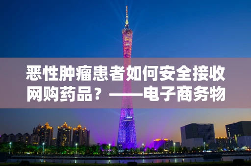 恶性肿瘤患者如何安全接收网购药品？——电子商务物流的特殊考量
