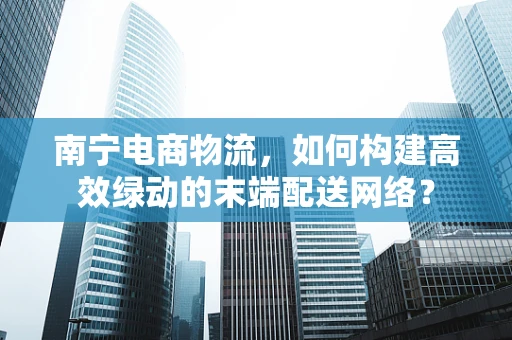 南宁电商物流，如何构建高效绿动的末端配送网络？