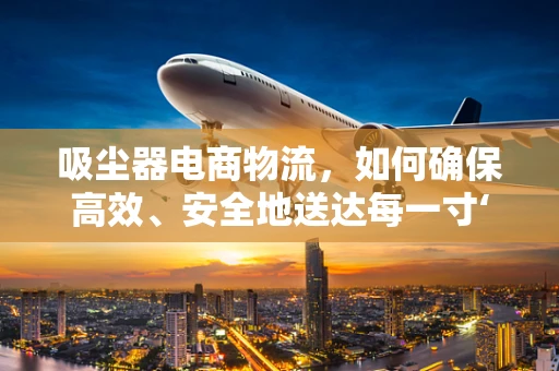 吸尘器电商物流，如何确保高效、安全地送达每一寸‘净’界？