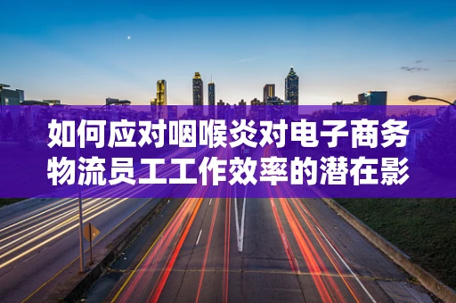 如何应对咽喉炎对电子商务物流员工工作效率的潜在影响？
