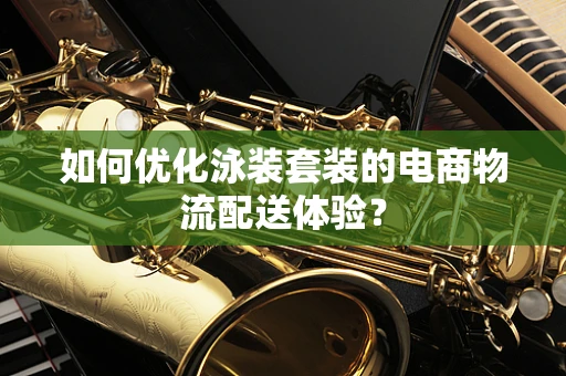 如何优化泳装套装的电商物流配送体验？