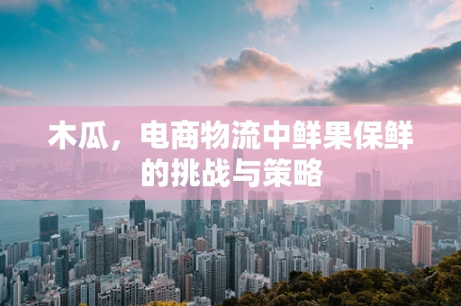 木瓜，电商物流中鲜果保鲜的挑战与策略