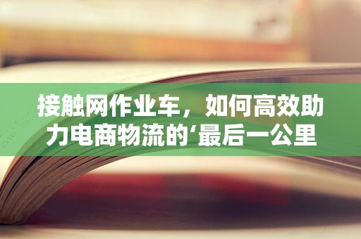 接触网作业车，如何高效助力电商物流的‘最后一公里’？