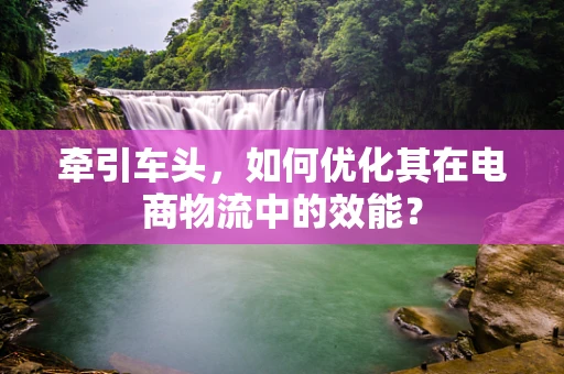 牵引车头，如何优化其在电商物流中的效能？