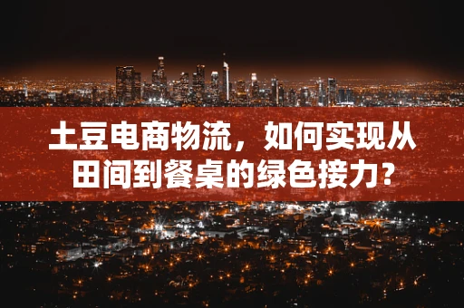 土豆电商物流，如何实现从田间到餐桌的绿色接力？