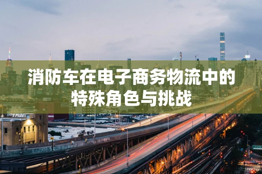 消防车在电子商务物流中的特殊角色与挑战
