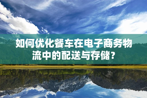 如何优化餐车在电子商务物流中的配送与存储？