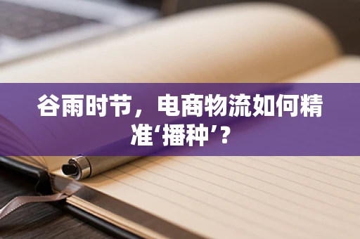 谷雨时节，电商物流如何精准‘播种’？