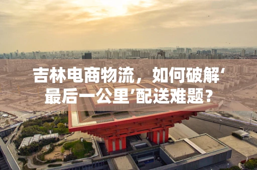 吉林电商物流，如何破解‘最后一公里’配送难题？