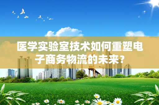 医学实验室技术如何重塑电子商务物流的未来？