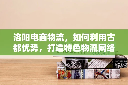 洛阳电商物流，如何利用古都优势，打造特色物流网络？