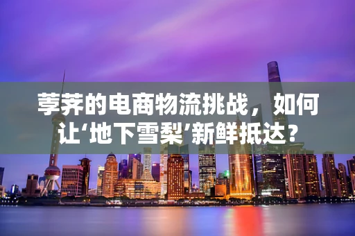 荸荠的电商物流挑战，如何让‘地下雪梨’新鲜抵达？