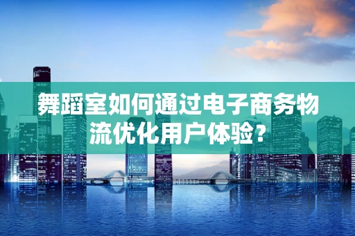 舞蹈室如何通过电子商务物流优化用户体验？