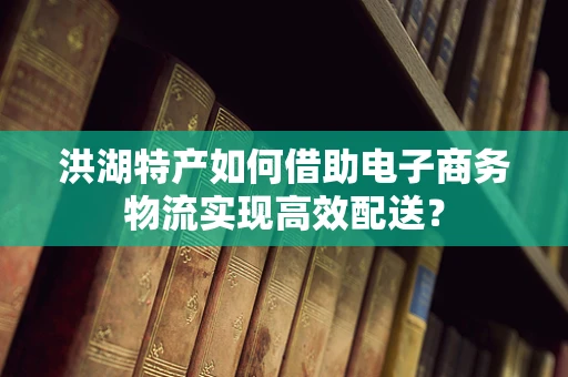 洪湖特产如何借助电子商务物流实现高效配送？