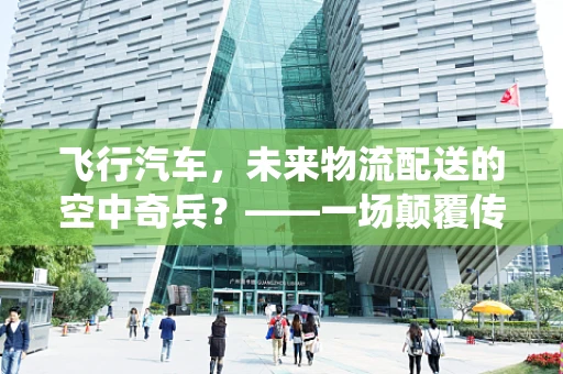 飞行汽车，未来物流配送的空中奇兵？——一场颠覆传统物流的革命即将启航？
