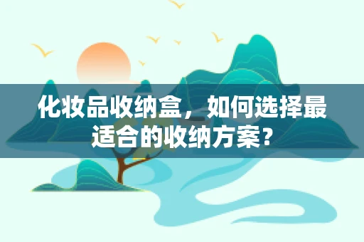 化妆品收纳盒，如何选择最适合的收纳方案？