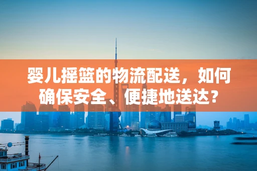 婴儿摇篮的物流配送，如何确保安全、便捷地送达？