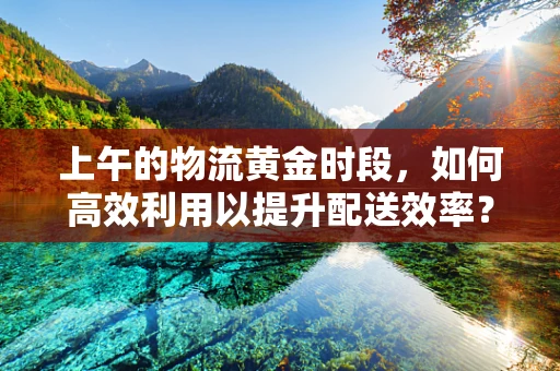 上午的物流黄金时段，如何高效利用以提升配送效率？