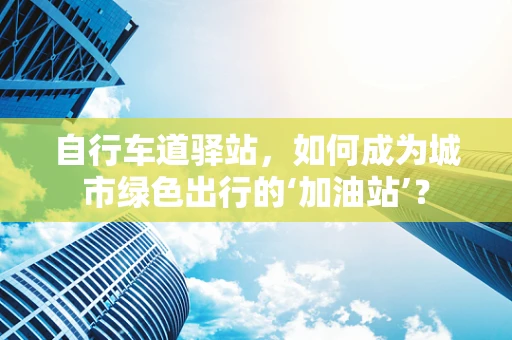 自行车道驿站，如何成为城市绿色出行的‘加油站’？