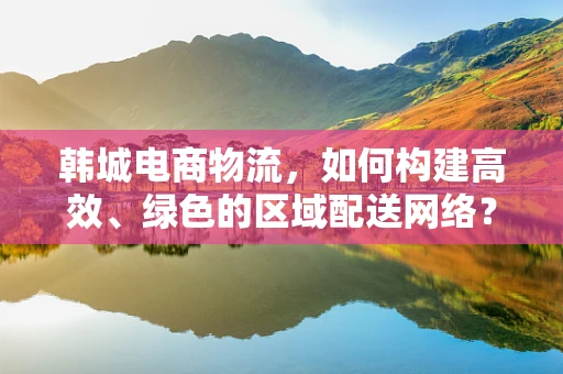 韩城电商物流，如何构建高效、绿色的区域配送网络？