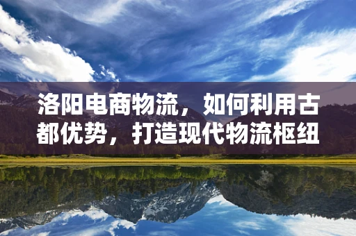 洛阳电商物流，如何利用古都优势，打造现代物流枢纽？