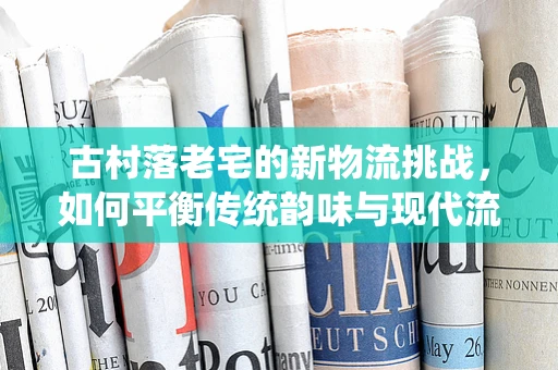 古村落老宅的新物流挑战，如何平衡传统韵味与现代流通？