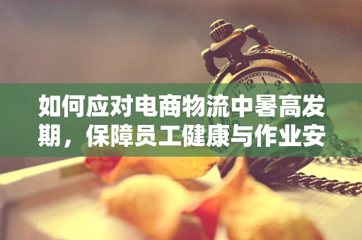 如何应对电商物流中暑高发期，保障员工健康与作业安全？