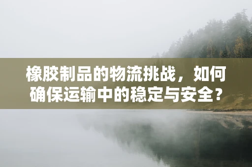 橡胶制品的物流挑战，如何确保运输中的稳定与安全？